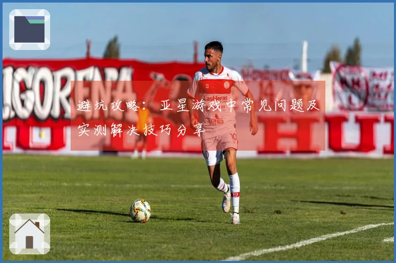 避坑攻略：亚星游戏中常见问题及实测解决技巧分享