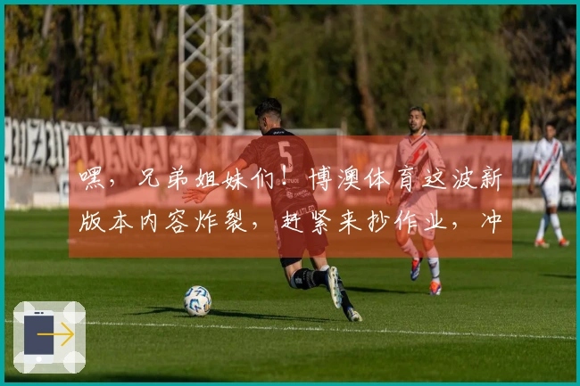 嘿，兄弟姐妹们！博澳体育这波新版本内容炸裂，赶紧来抄作业，冲上排行榜！