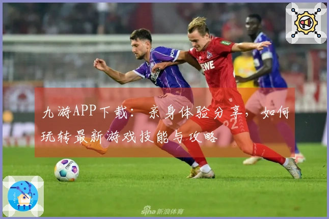 九游APP下载：亲身体验分享，如何玩转最新游戏技能与攻略
