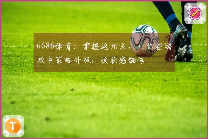 6686体育：掌握这几点，让你在游戏中策略升级，收获感翻倍