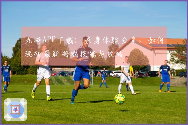 九游APP下载：亲身体验分享，如何玩转最新游戏技能与攻略